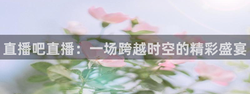 乐球直播app：直播吧直播：一场跨越时空的精彩盛宴